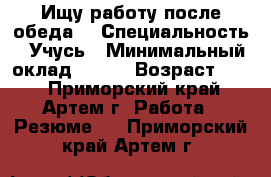 Ищу работу после обеда. › Специальность ­ Учусь › Минимальный оклад ­ 300 › Возраст ­ 14 - Приморский край, Артем г. Работа » Резюме   . Приморский край,Артем г.